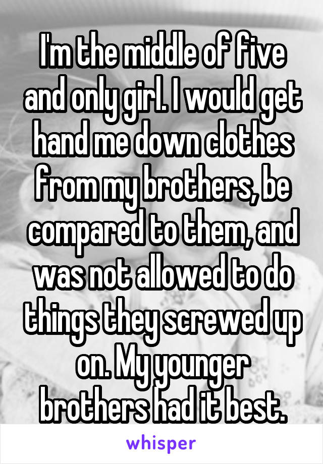 I'm the middle of five and only girl. I would get hand me down clothes from my brothers, be compared to them, and was not allowed to do things they screwed up on. My younger brothers had it best.