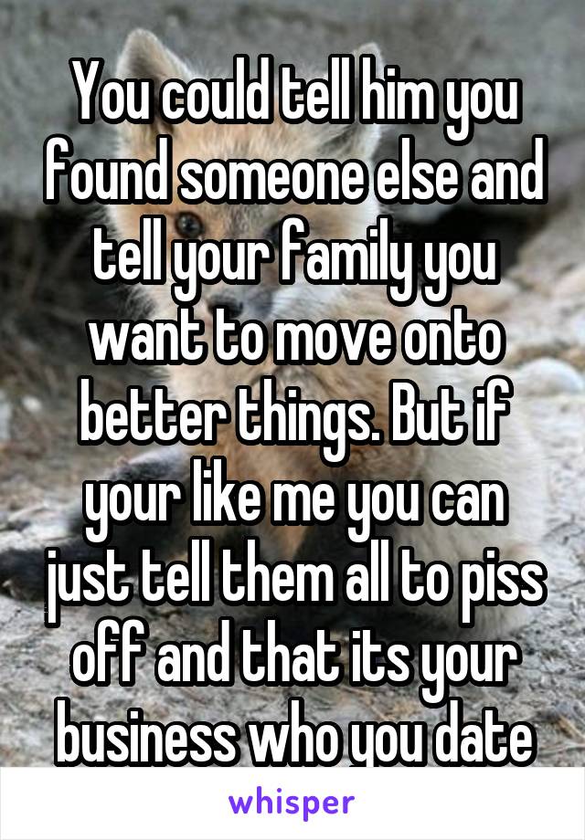 You could tell him you found someone else and tell your family you want to move onto better things. But if your like me you can just tell them all to piss off and that its your business who you date