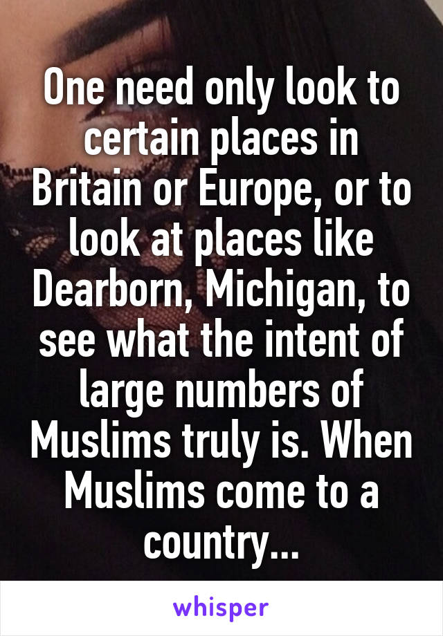 One need only look to certain places in Britain or Europe, or to look at places like Dearborn, Michigan, to see what the intent of large numbers of Muslims truly is. When Muslims come to a country...