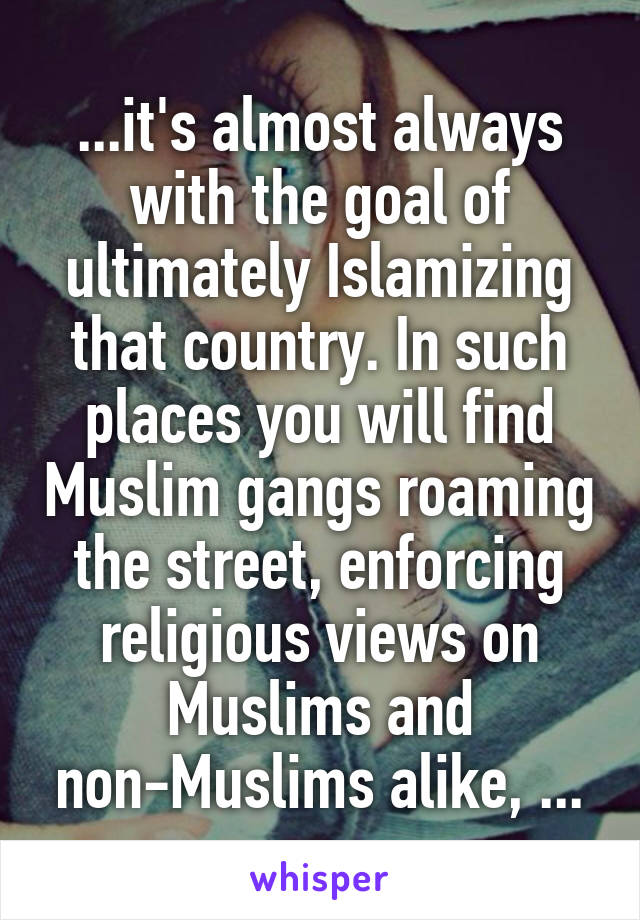 ...it's almost always with the goal of ultimately Islamizing that country. In such places you will find Muslim gangs roaming the street, enforcing religious views on Muslims and non-Muslims alike, ...