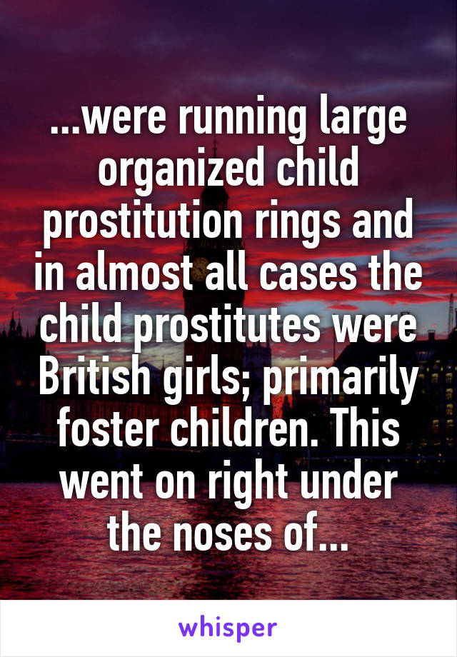 ...were running large organized child prostitution rings and in almost all cases the child prostitutes were British girls; primarily foster children. This went on right under the noses of...