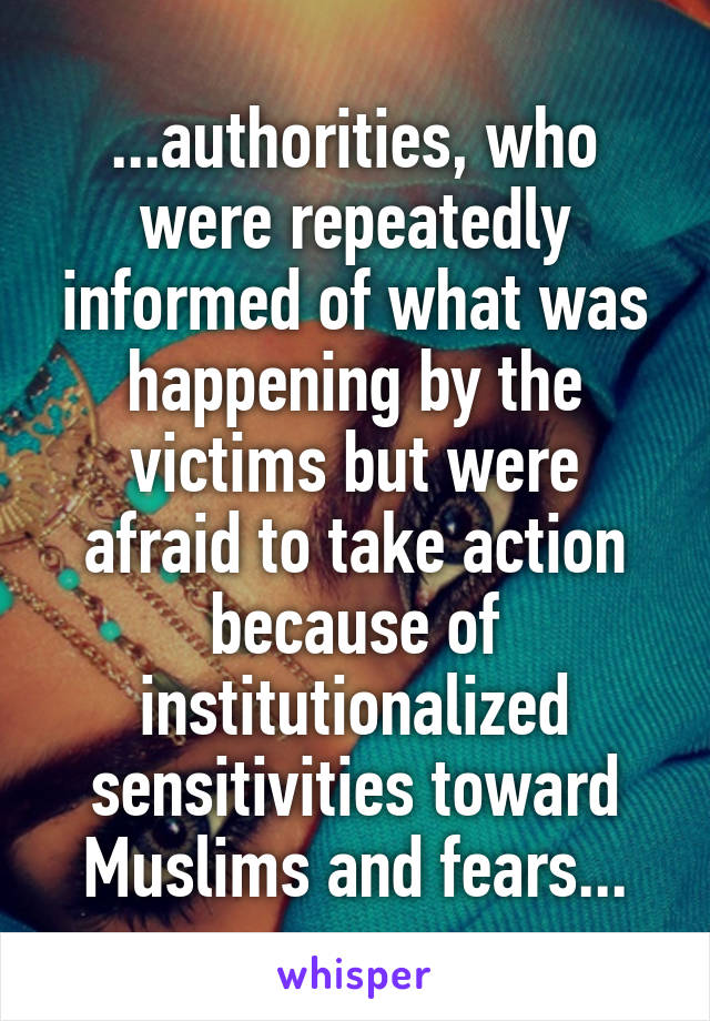 ...authorities, who were repeatedly informed of what was happening by the victims but were afraid to take action because of institutionalized sensitivities toward Muslims and fears...