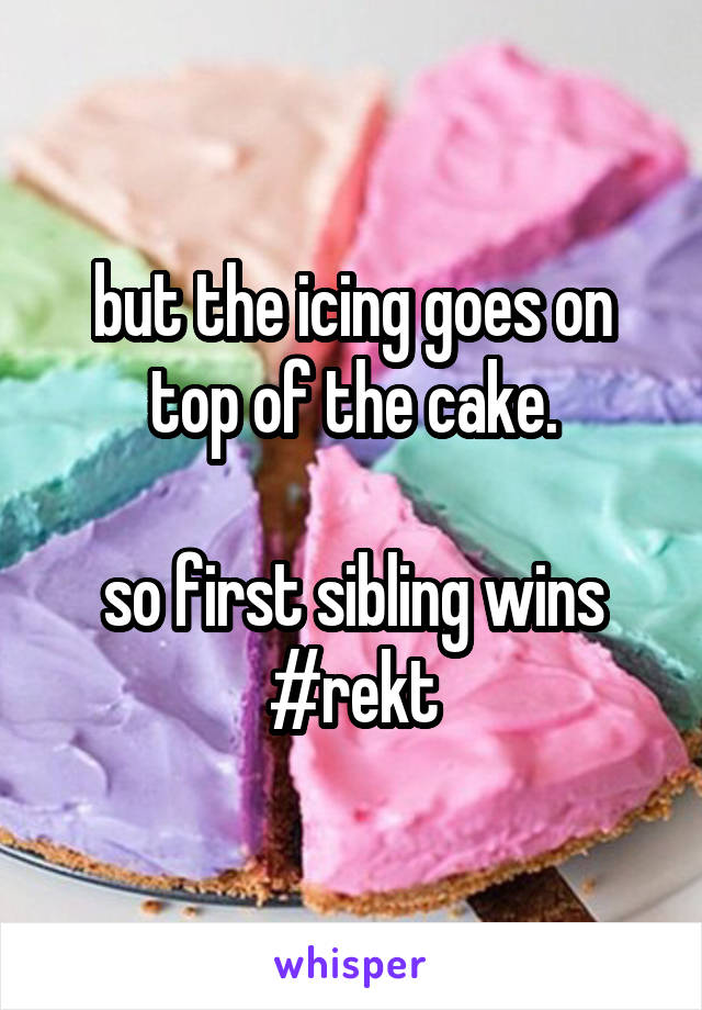 but the icing goes on top of the cake.

so first sibling wins #rekt