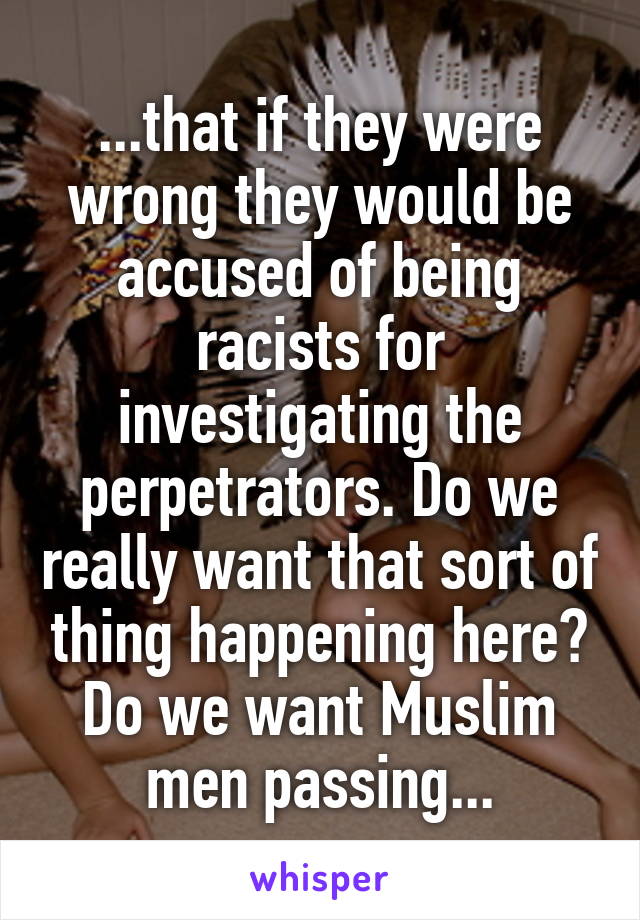 ...that if they were wrong they would be accused of being racists for investigating the perpetrators. Do we really want that sort of thing happening here? Do we want Muslim men passing...