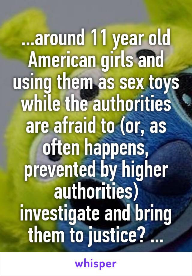 ...around 11 year old American girls and using them as sex toys while the authorities are afraid to (or, as often happens, prevented by higher authorities) investigate and bring them to justice? ...