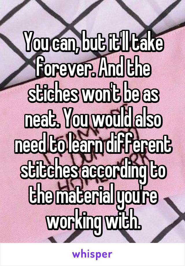 You can, but it'll take forever. And the stiches won't be as neat. You would also need to learn different stitches according to the material you're working with.