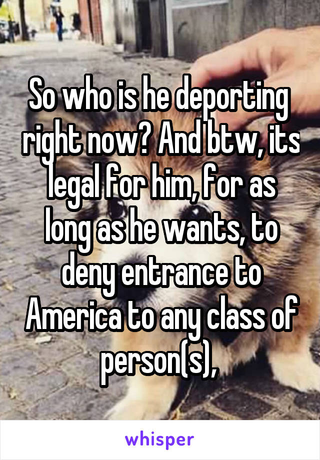 So who is he deporting  right now? And btw, its legal for him, for as long as he wants, to deny entrance to America to any class of person(s), 