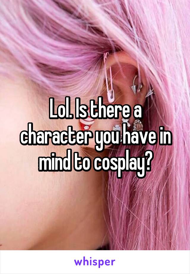 Lol. Is there a character you have in mind to cosplay?