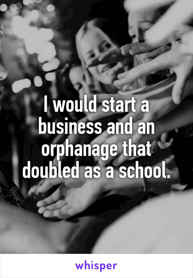 I would start a business and an orphanage that doubled as a school.