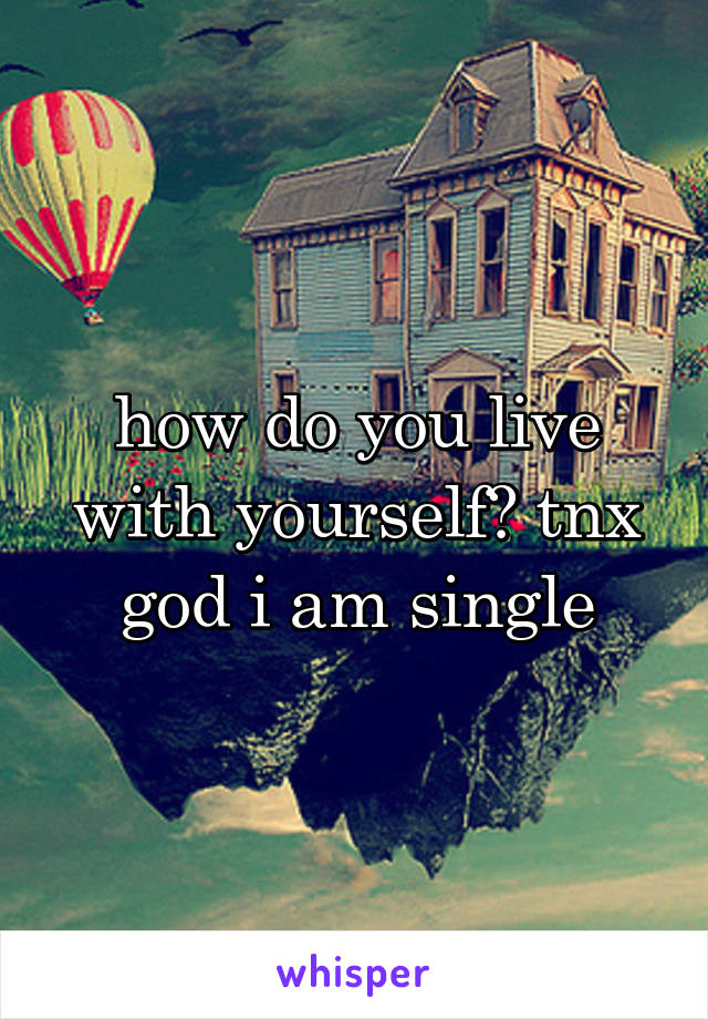 how do you live with yourself? tnx god i am single