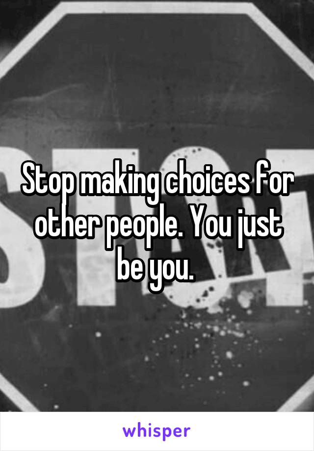 Stop making choices for other people. You just be you. 