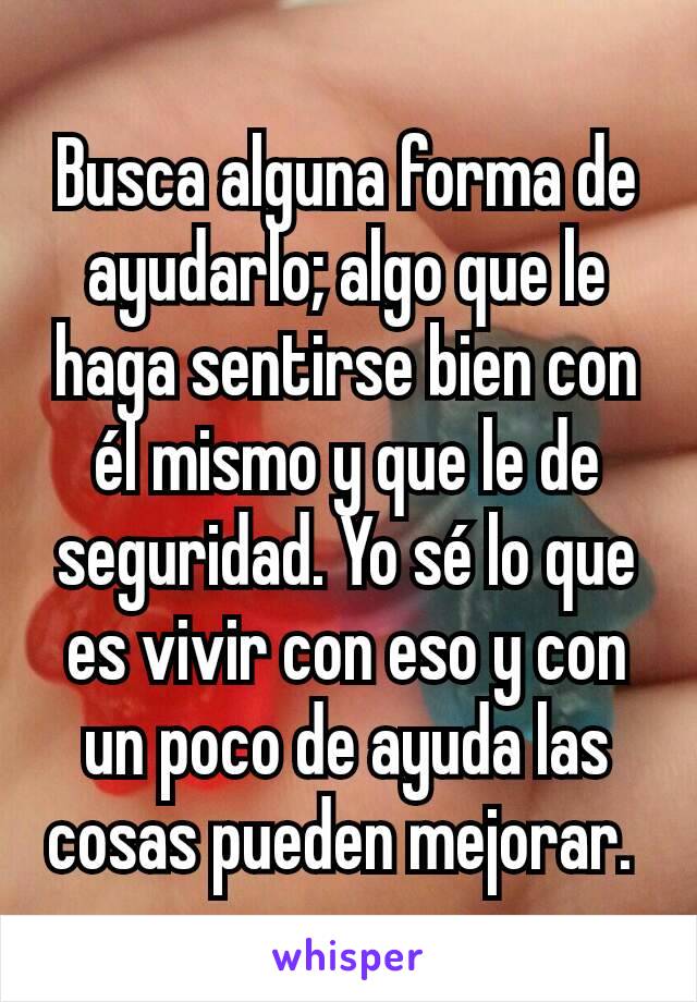 Busca alguna forma de ayudarlo; algo que le haga sentirse bien con él mismo y que le de seguridad. Yo sé lo que es vivir con eso y con un poco de ayuda las cosas pueden mejorar. 