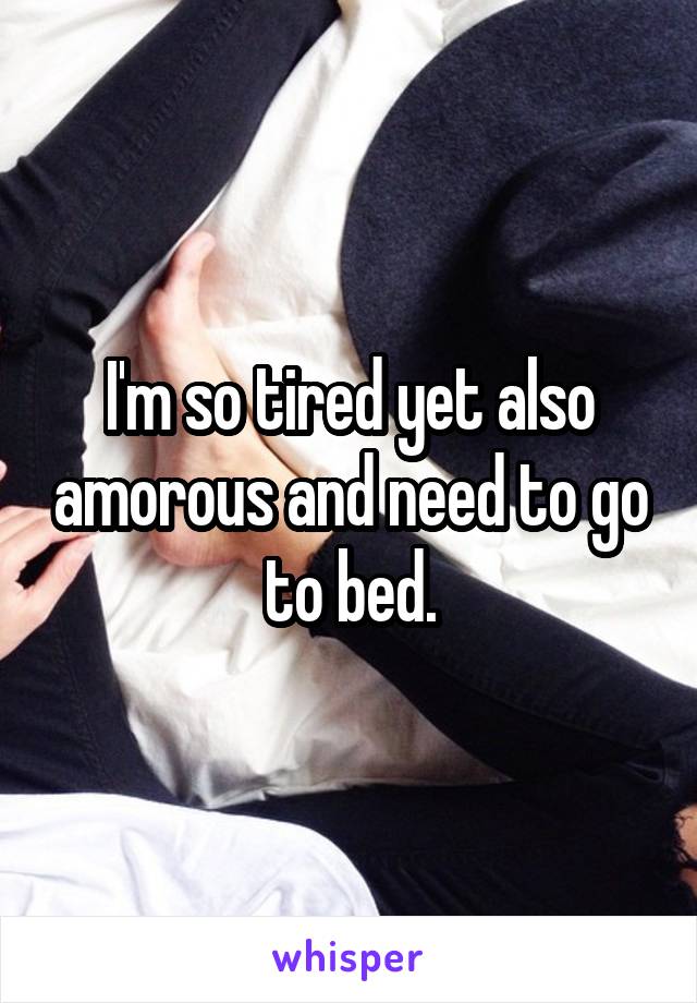 I'm so tired yet also amorous and need to go to bed.