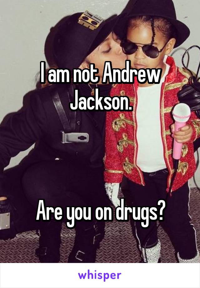 I am not Andrew Jackson.



Are you on drugs?