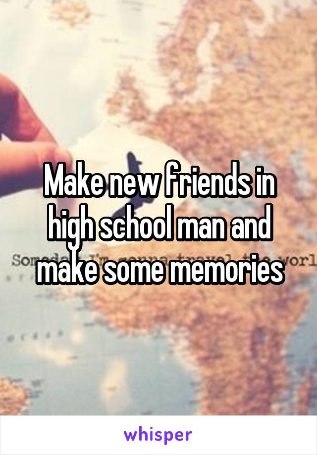 Make new friends in high school man and make some memories