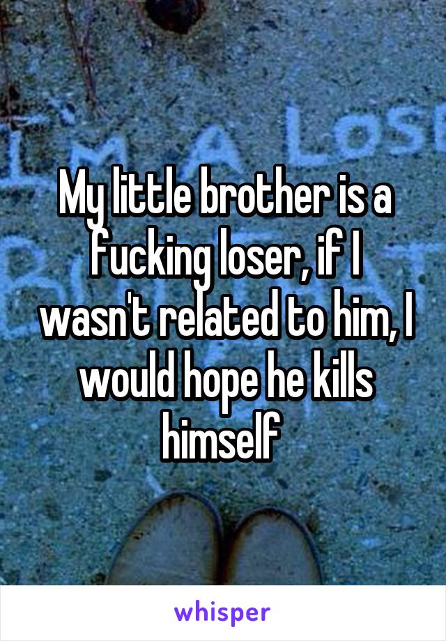 My little brother is a fucking loser, if I wasn't related to him, I would hope he kills himself 