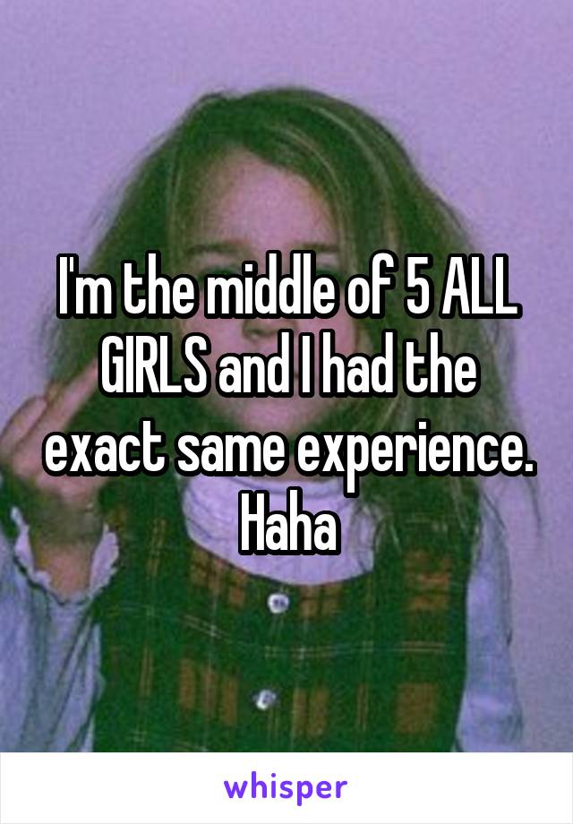 I'm the middle of 5 ALL GIRLS and I had the exact same experience. Haha