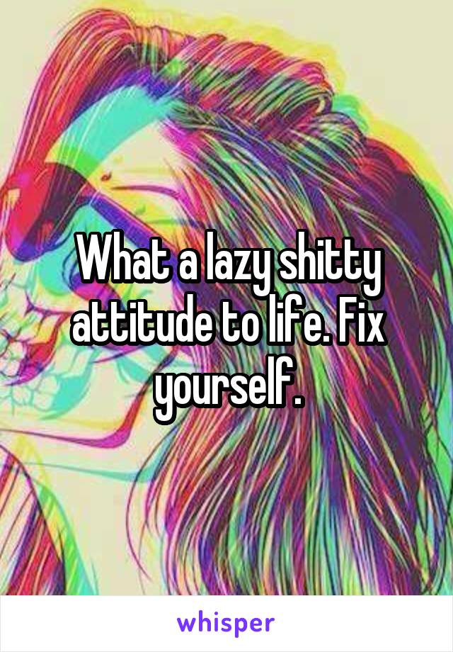 What a lazy shitty attitude to life. Fix yourself.