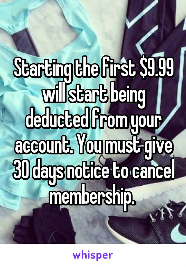 Starting the first $9.99 will start being deducted from your account. You must give 30 days notice to cancel membership. 