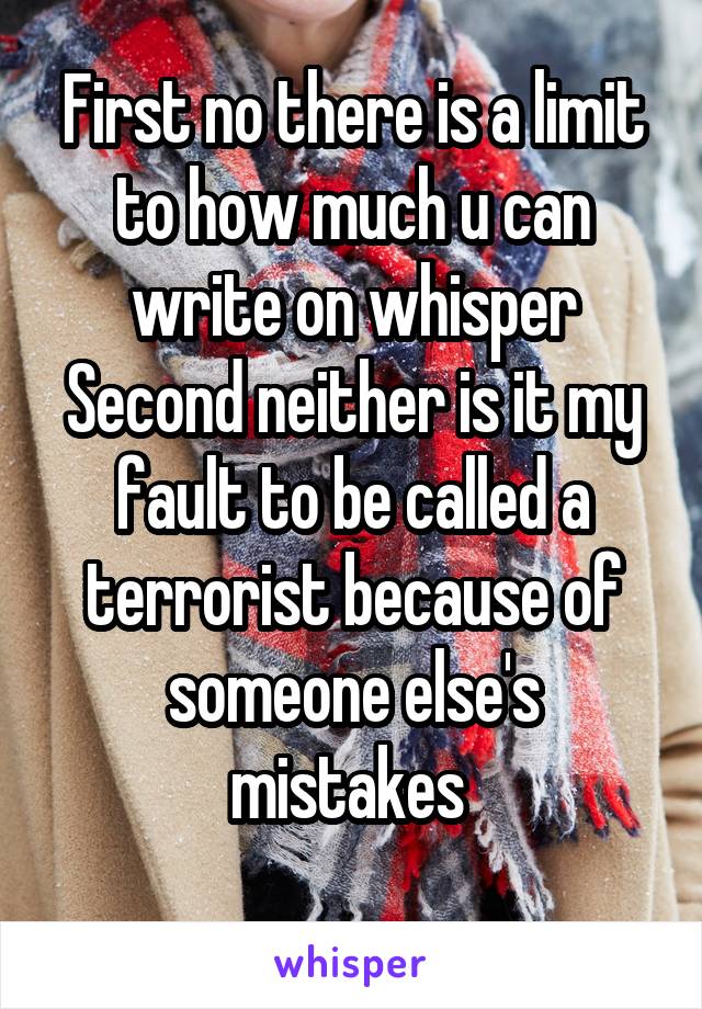 First no there is a limit to how much u can write on whisper
Second neither is it my fault to be called a terrorist because of someone else's mistakes 
