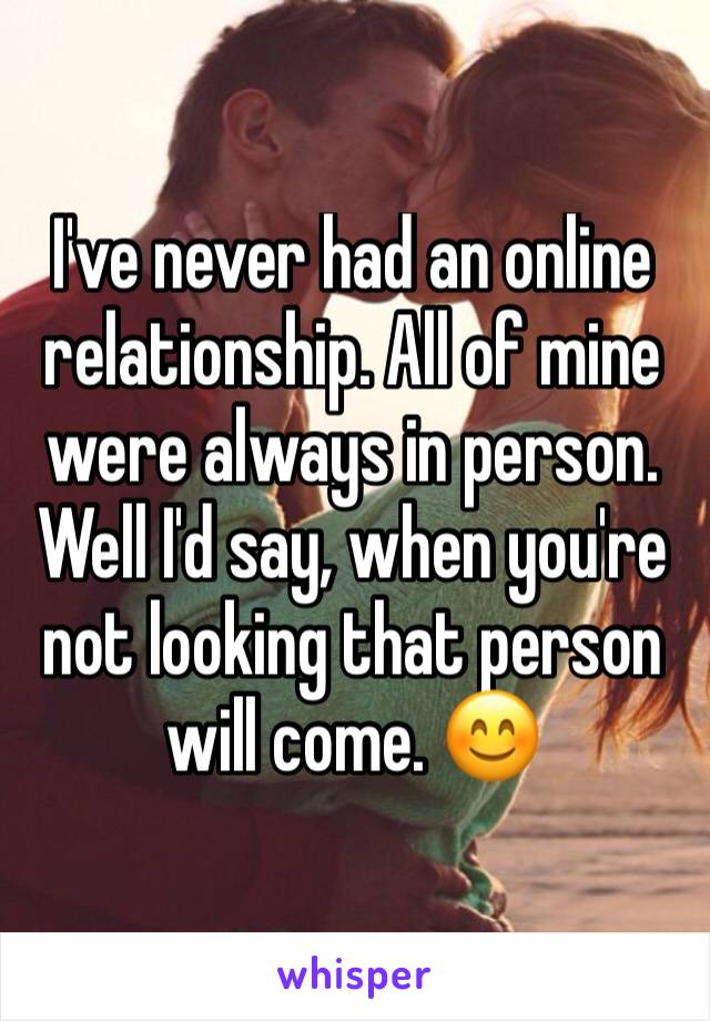 I've never had an online relationship. All of mine were always in person. Well I'd say, when you're not looking that person will come. 😊