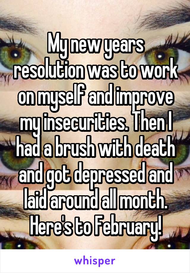 My new years resolution was to work on myself and improve my insecurities. Then I had a brush with death and got depressed and laid around all month. Here's to February!