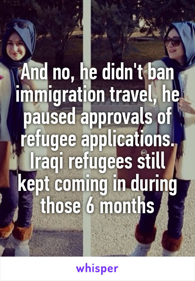 And no, he didn't ban immigration travel, he paused approvals of refugee applications. Iraqi refugees still kept coming in during those 6 months