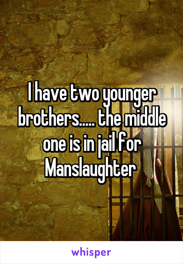 I have two younger brothers..... the middle one is in jail for Manslaughter 