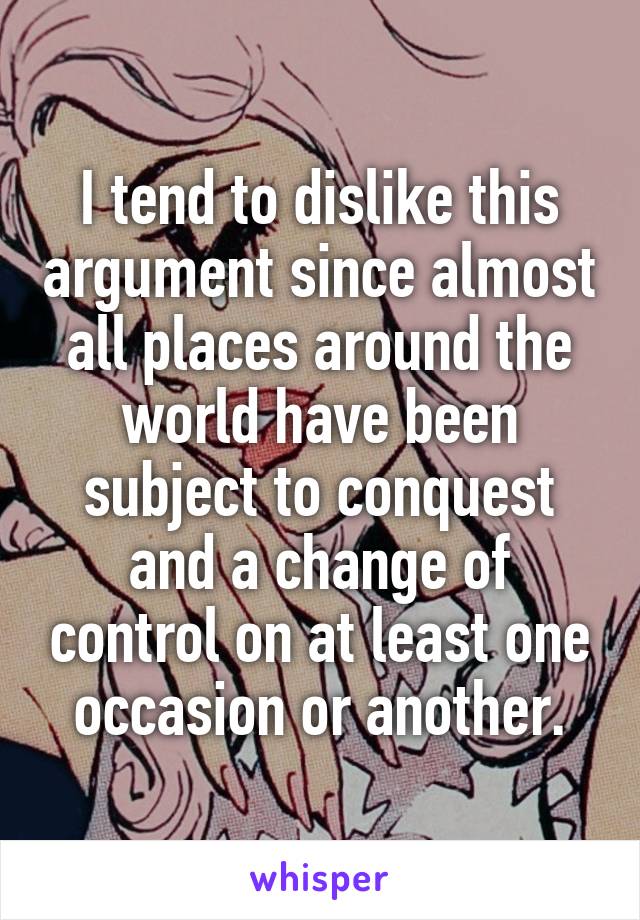 I tend to dislike this argument since almost all places around the world have been subject to conquest and a change of control on at least one occasion or another.