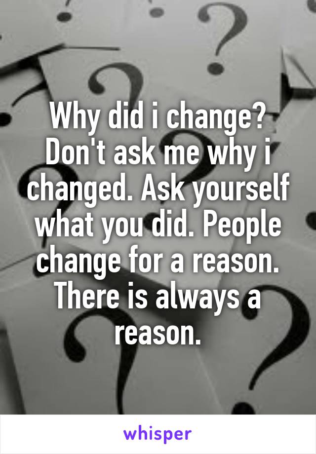 Why did i change? Don't ask me why i changed. Ask yourself what you did. People change for a reason. There is always a reason.