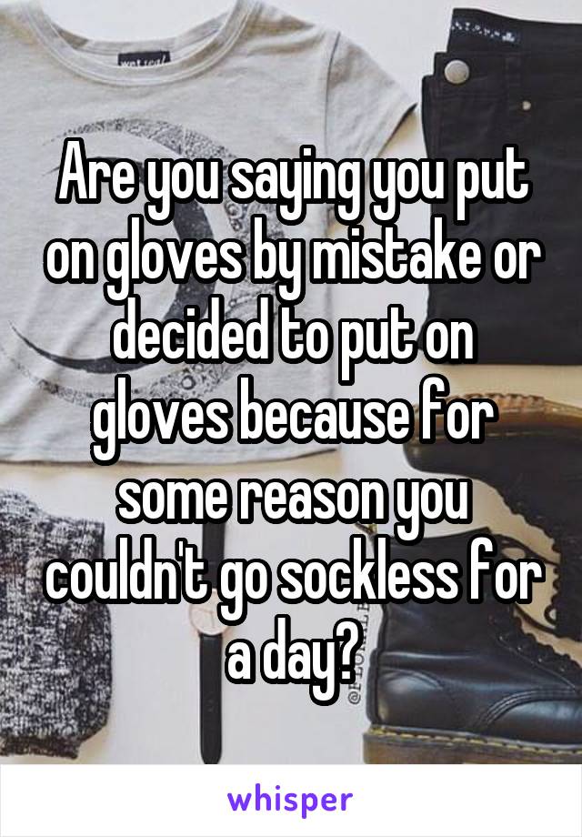 Are you saying you put on gloves by mistake or decided to put on gloves because for some reason you couldn't go sockless for a day?