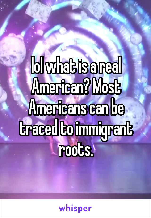 lol what is a real American? Most Americans can be traced to immigrant roots.