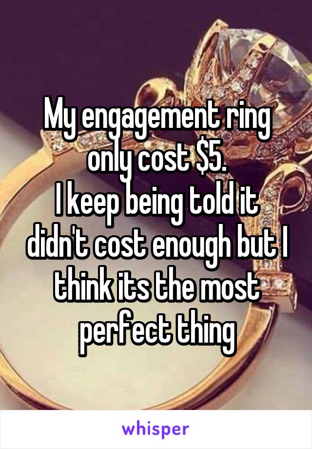 My engagement ring only cost $5.
I keep being told it didn't cost enough but I think its the most perfect thing