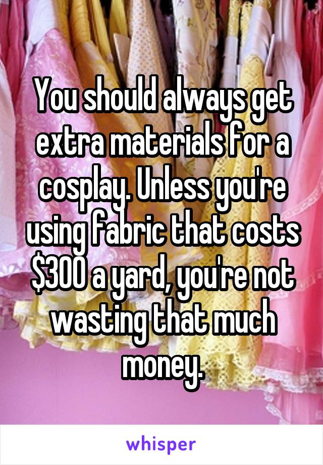 You should always get extra materials for a cosplay. Unless you're using fabric that costs $300 a yard, you're not wasting that much money.