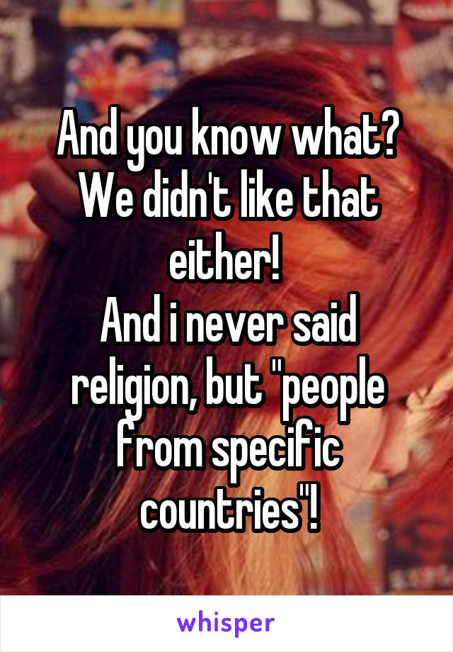 And you know what? We didn't like that either! 
And i never said religion, but "people from specific countries"!