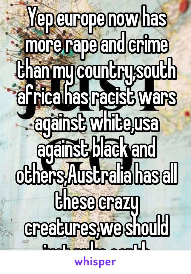 Yep europe now has more rape and crime than my country,south africa has racist wars against white,usa against black and others,Australia has all these crazy creatures,we should just nuke earth