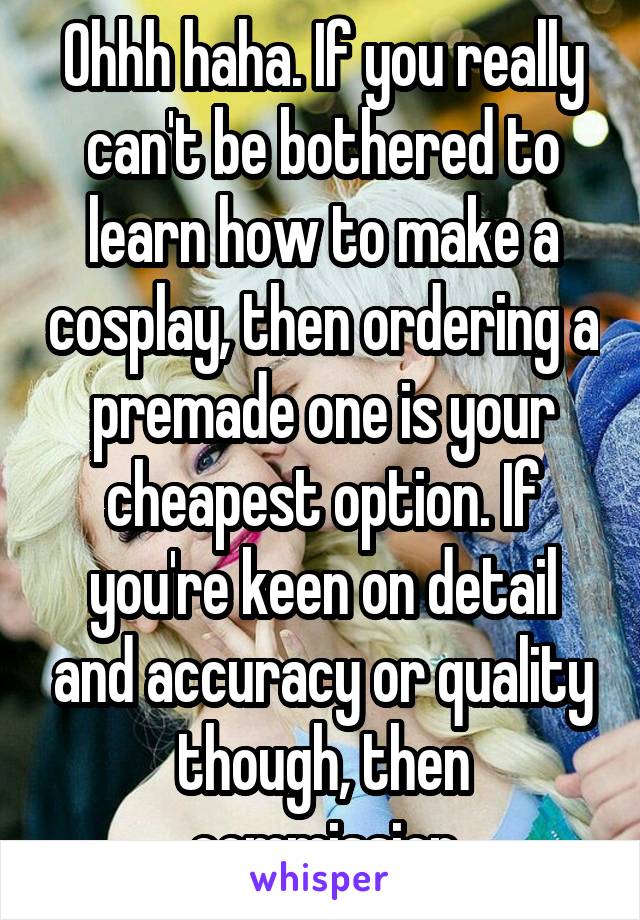 Ohhh haha. If you really can't be bothered to learn how to make a cosplay, then ordering a premade one is your cheapest option. If you're keen on detail and accuracy or quality though, then commission