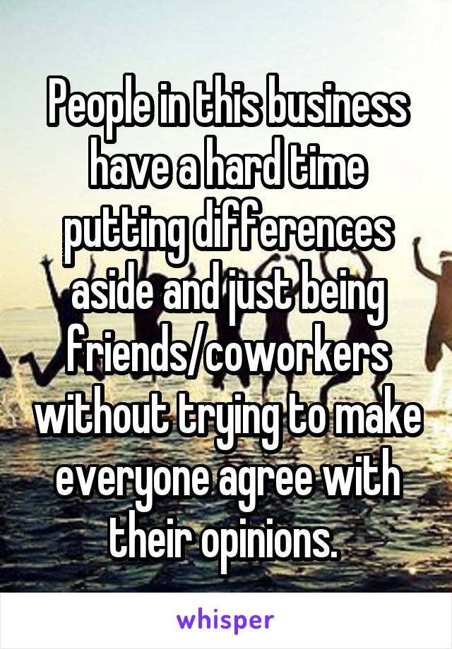 People in this business have a hard time putting differences aside and just being friends/coworkers without trying to make everyone agree with their opinions. 