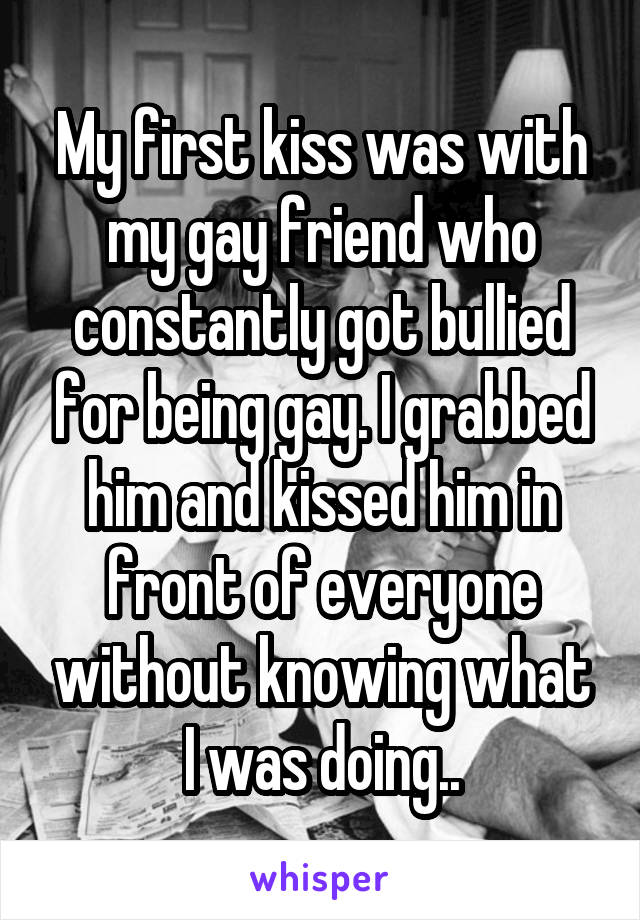 My first kiss was with my gay friend who constantly got bullied for being gay. I grabbed him and kissed him in front of everyone without knowing what I was doing..