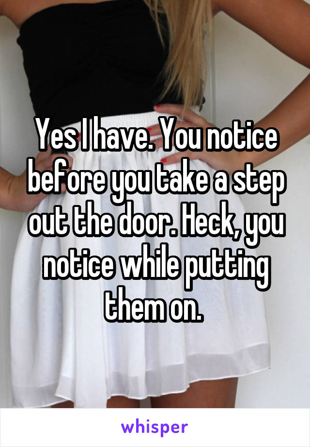 Yes I have. You notice before you take a step out the door. Heck, you notice while putting them on. 