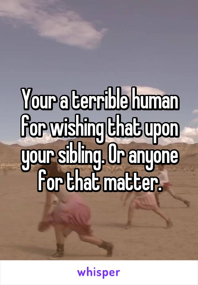 Your a terrible human for wishing that upon your sibling. Or anyone for that matter.