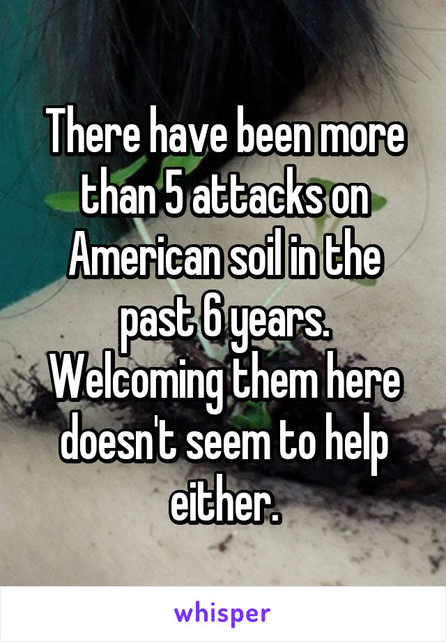There have been more than 5 attacks on American soil in the past 6 years. Welcoming them here doesn't seem to help either.