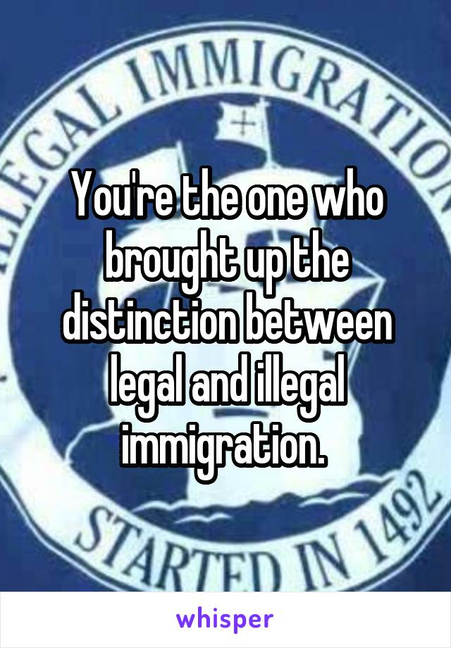 You're the one who brought up the distinction between legal and illegal immigration. 