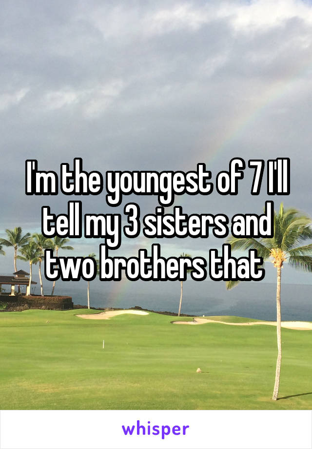 I'm the youngest of 7 I'll tell my 3 sisters and two brothers that 