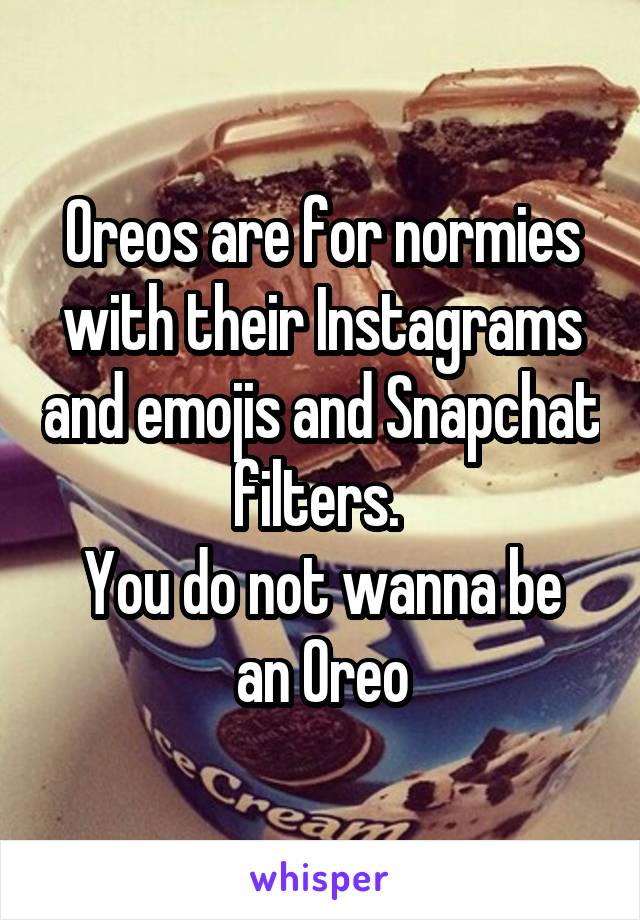 Oreos are for normies with their Instagrams and emojis and Snapchat filters. 
You do not wanna be an Oreo