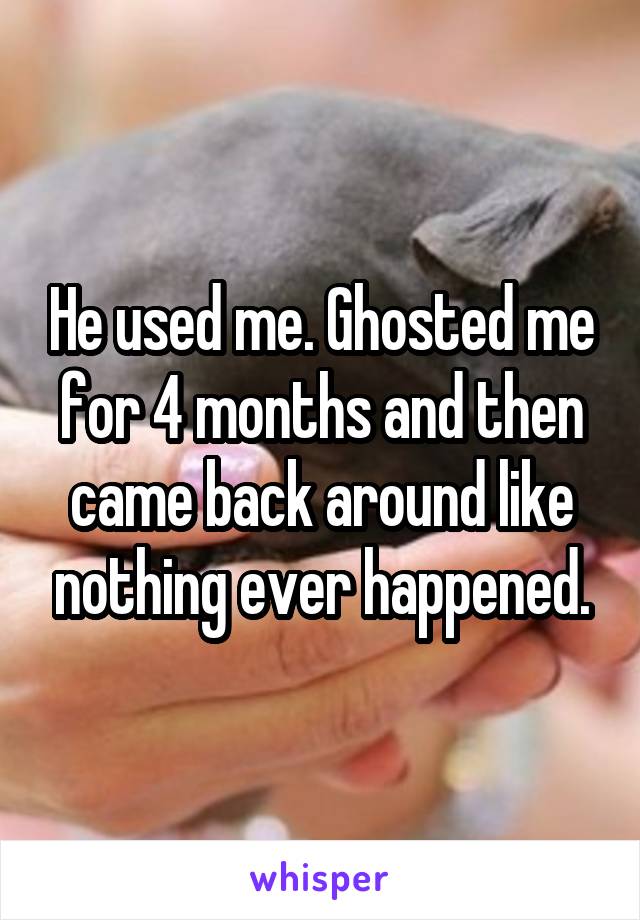 He used me. Ghosted me for 4 months and then came back around like nothing ever happened.