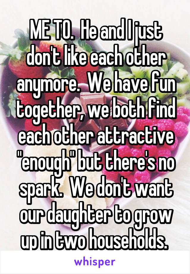 ME TO.  He and I just don't like each other anymore.  We have fun together, we both find each other attractive "enough" but there's no spark.  We don't want our daughter to grow up in two households. 