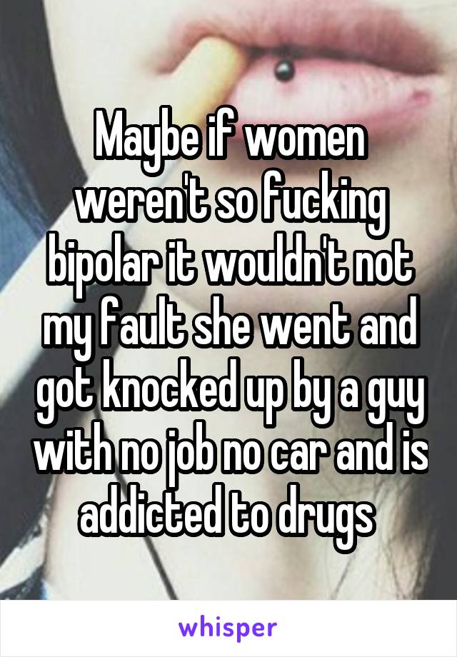 Maybe if women weren't so fucking bipolar it wouldn't not my fault she went and got knocked up by a guy with no job no car and is addicted to drugs 