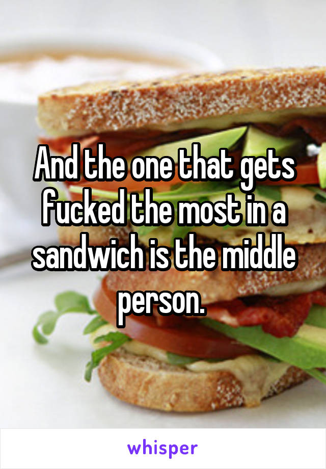 And the one that gets fucked the most in a sandwich is the middle person. 