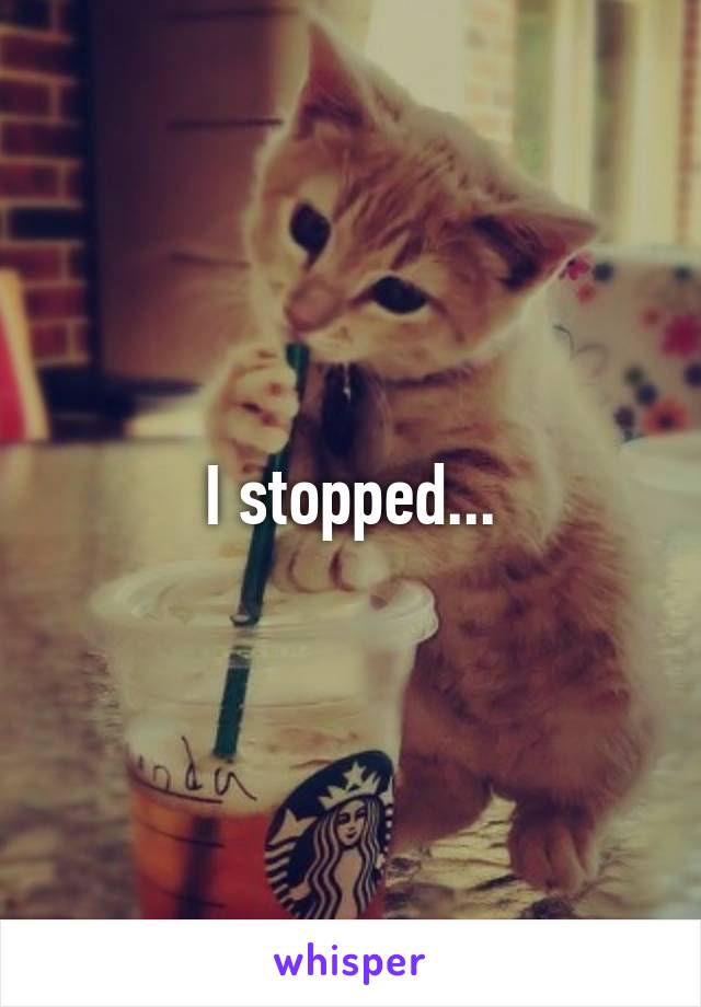 I stopped...